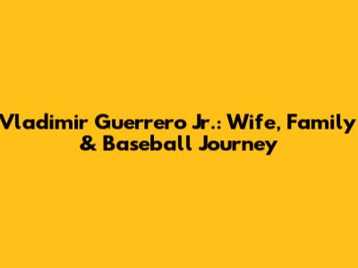 Vladimir Guerrero Jr.: Wife, Family & Baseball Journey