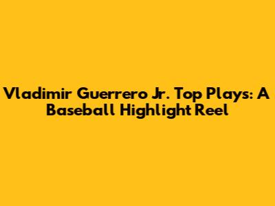 Vladimir Guerrero Jr. Top Plays: A Baseball Highlight Reel