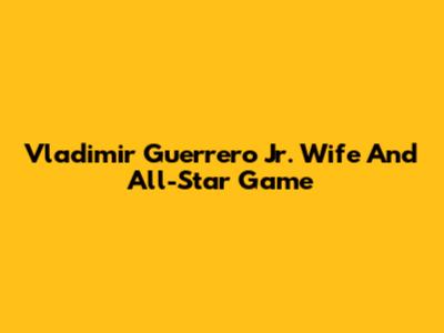 Vladimir Guerrero Jr. Wife And All-Star Game