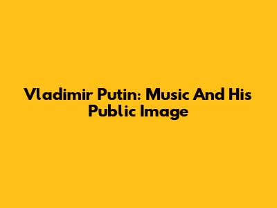 Vladimir Putin: Music And His Public Image