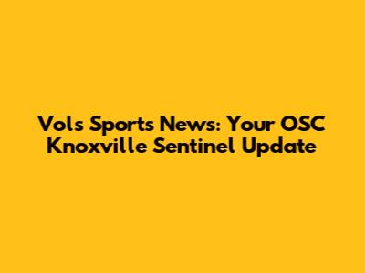 Vols Sports News: Your OSC Knoxville Sentinel Update