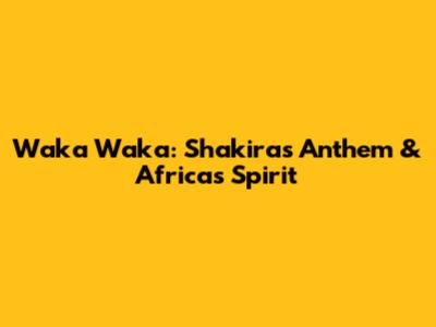 Waka Waka: Shakira's Anthem & Africa's Spirit