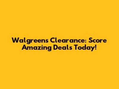 Walgreens Clearance: Score Amazing Deals Today!