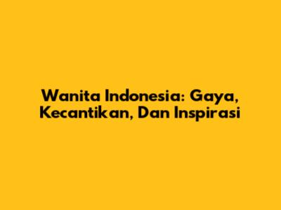 Wanita Indonesia: Gaya, Kecantikan, Dan Inspirasi