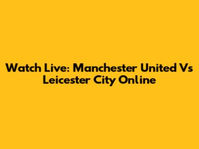 Watch Live: Manchester United Vs Leicester City Online