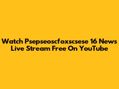 Watch Psepseoscfoxscsese 16 News Live Stream Free On YouTube