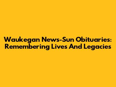 Waukegan News-Sun Obituaries: Remembering Lives And Legacies