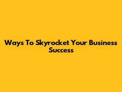 Ways To Skyrocket Your Business Success