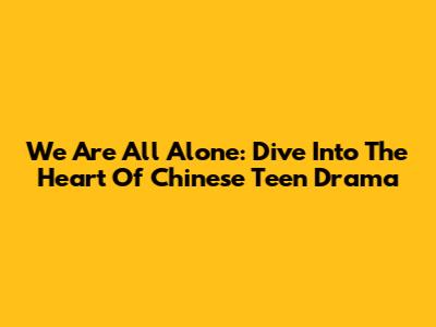 We Are All Alone: Dive Into The Heart Of Chinese Teen Drama