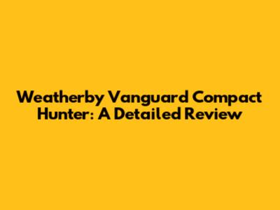 Weatherby Vanguard Compact Hunter: A Detailed Review