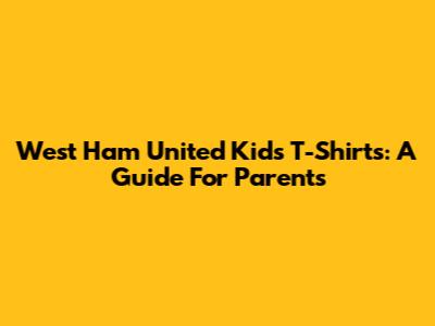 West Ham United Kids' T-Shirts: A Guide For Parents