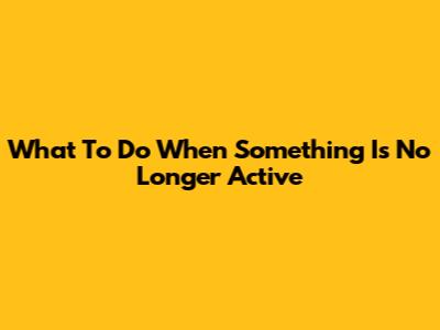What To Do When Something Is No Longer Active