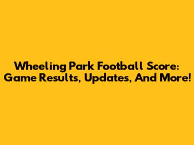 Wheeling Park Football Score: Game Results, Updates, And More!