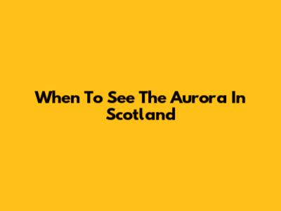 When To See The Aurora In Scotland