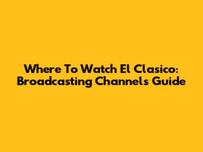 Where To Watch El Clasico: Broadcasting Channels Guide