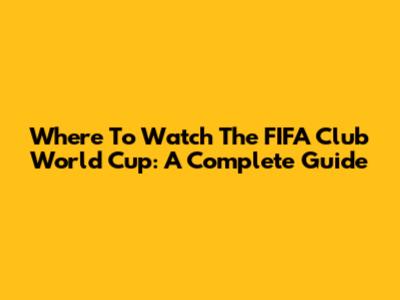 Where To Watch The FIFA Club World Cup: A Complete Guide
