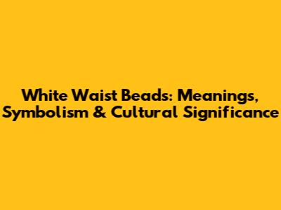 White Waist Beads: Meanings, Symbolism & Cultural Significance