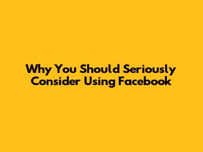Why You Should Seriously Consider Using Facebook