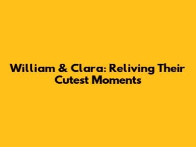 William & Clara: Reliving Their Cutest Moments