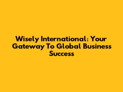Wisely International: Your Gateway To Global Business Success
