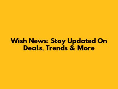Wish News: Stay Updated On Deals, Trends & More