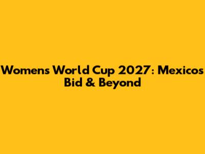 Women's World Cup 2027: Mexico's Bid & Beyond