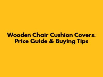 Wooden Chair Cushion Covers: Price Guide & Buying Tips