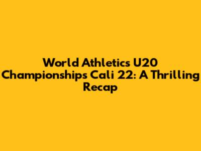 World Athletics U20 Championships Cali 22: A Thrilling Recap