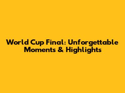 World Cup Final: Unforgettable Moments & Highlights