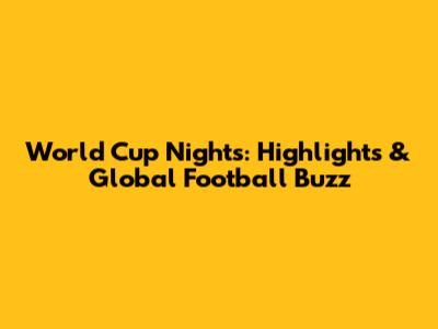 World Cup Nights: Highlights & Global Football Buzz