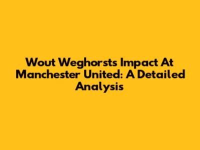 Wout Weghorst's Impact At Manchester United: A Detailed Analysis