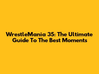 WrestleMania 35: The Ultimate Guide To The Best Moments