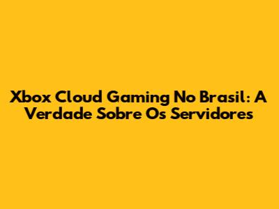 Xbox Cloud Gaming No Brasil: A Verdade Sobre Os Servidores