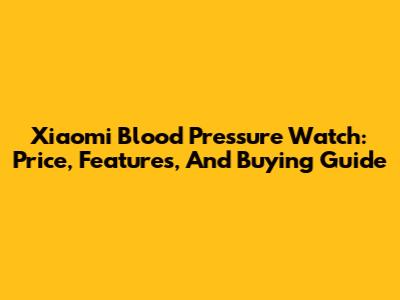 Xiaomi Blood Pressure Watch: Price, Features, And Buying Guide
