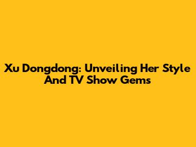 Xu Dongdong: Unveiling Her Style And TV Show Gems
