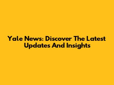 Yale News: Discover The Latest Updates And Insights