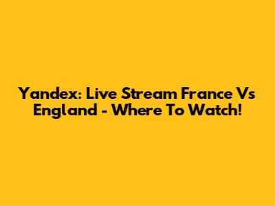 Yandex: Live Stream France Vs England - Where To Watch!