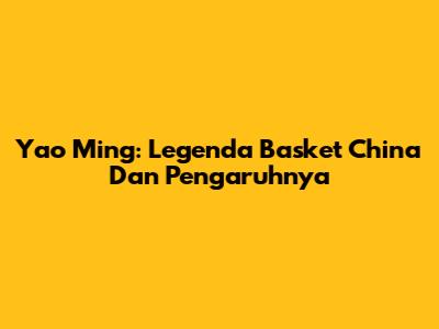 Yao Ming: Legenda Basket China Dan Pengaruhnya