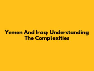 Yemen And Iraq: Understanding The Complexities