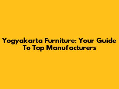 Yogyakarta Furniture: Your Guide To Top Manufacturers