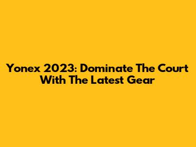Yonex 2023: Dominate The Court With The Latest Gear