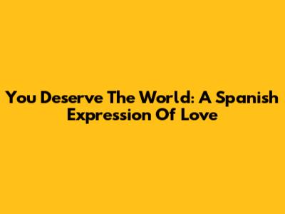 You Deserve The World: A Spanish Expression Of Love