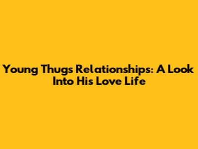 Young Thug's Relationships: A Look Into His Love Life