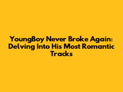 YoungBoy Never Broke Again: Delving Into His Most Romantic Tracks
