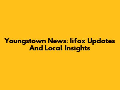 Youngstown News: Iifox Updates And Local Insights