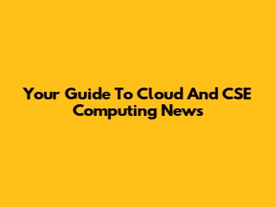 Your Guide To Cloud And CSE Computing News