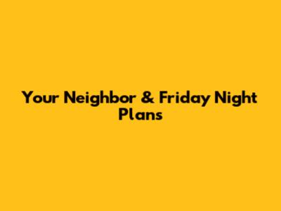 Your Neighbor & Friday Night Plans