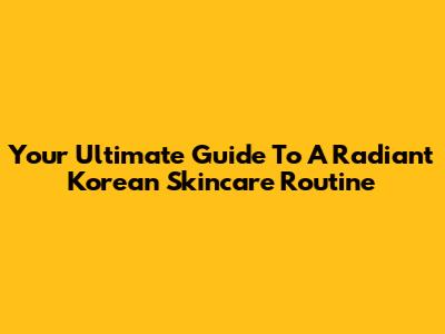 Your Ultimate Guide To A Radiant Korean Skincare Routine