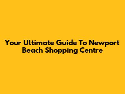 Your Ultimate Guide To Newport Beach Shopping Centre