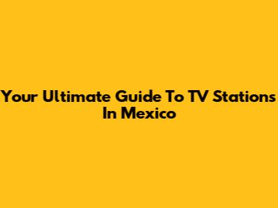 Your Ultimate Guide To TV Stations In Mexico